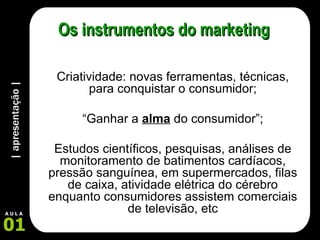| apresentação | 01 A U L A Os instrumentos do marketing Criatividade: novas ferramentas, técnicas, para conquistar o consumidor; “ Ganhar a  alma  do consumidor”; Estudos científicos, pesquisas, análises de monitoramento de batimentos cardíacos, pressão sanguínea, em supermercados, filas de caixa, atividade elétrica do cérebro enquanto consumidores assistem comerciais de televisão, etc 