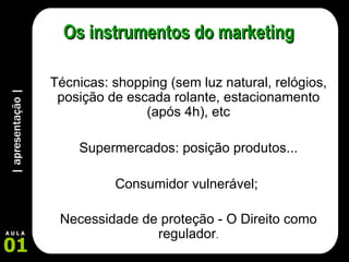 | apresentação | 01 A U L A Os instrumentos do marketing Técnicas: shopping (sem luz natural, relógios, posição de escada rolante, estacionamento (após 4h), etc Supermercados: posição produtos... Consumidor vulnerável;  Necessidade de proteção - O Direito como regulador . 