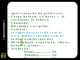 | apresentação | Apresentação do professor; Carga horária: 36 horas – 18 encontros (9 faltas); Chamada; Disciplina = respeito. Contato:  [email_address] www.midiaeconsumo.com.br twitter.com/neyqueiroz Metodologia: exposição, vídeos, debates, grupos... Avaliação:  Provas................... 7,0 Trabalhos.............. 2,0 Presença............... 1,0 Conteúdo – Objetivos 01 A U L A 