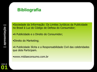 | apresentação | 01 A U L A Sociedade da Informação: Os Limites Jurídicos da Publicidade no Brasil à Luz do Código de Defesa do Consumidor;  A Publicidade e o Direito do Consumidor; Direito do Marketing; A Publicidade Ilícita e a Responsabilidade Civil das celebridades que dela Participam. www.midiaeconsumo.com.br Bibliografia 