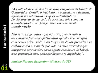 | apresentação | 01 A U L A “ A publicidade é um dos temas mais complexos do Direito do Consumidor. Desafia o legislador, o aplicador e a doutrina, seja com sua relevância e imprescindibilidade ao funcionamento do mercado de consumo, seja com suas múltiplas facetas, um fato jurídico em permanente transformação.  Não seria exagero dizer que o jurista, quanto mais se aproxima do fenômeno publicitário, quanto mais imagina conhecê-lo e dominá-lo, mais longe está de compreender sua real dimensão e, mais do que tudo, os riscos variados que traz para o consumidor, como agente econômico (o bolso), mas, principalmente, como ser humano (a dignidade)”. Antônio Herman Benjamin – Ministro do STJ 