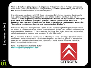 | apresentação | 01 A U L A Citröen é multada por propaganda enganosa   O Departamento de Proteção e Defesa do Consumidor (DPDC) do Ministério da Justiça  multou, na última quarta-feira, em R$ 287,7 mil , a montadora Citröen por "publicidade enganosa".  O problema, de acordo com o DPDC, é que a empresa não informou nas peças da campanha que a passagem seria para apenas para viagens feitas a partir de São Paulo e do Rio de Janeiro.  O texto da promoção dizia: "Compre um Citröen 0 km e ganhe duas passagens para Paris. Não é sorteio. Comprou, ganhou". O DPDC concluiu que não havia ressalvas sobre as restrições de partida dos trechos aéreos. Havia apenas a menção: "Consulte o regulamento junto a uma concessionária Citröen".  O Ministério da Justiça abriu processo a partir de uma representação feita por um consumidor de Brasília. A concessionária que vendeu o veículo alegou que ele teria dinheiro suficiente para uma passagem a São Paulo. "O comprador que dispõe de mais de R$ 30 mil para adquirir um veículo pode pagar o preço de uma passagem Brasília-São Paulo."  Mas, o Ministério da Justiça concluiu que as informações sobre a promoção deveriam ter sido detalhadas. "Deve-se considerar a publicidade enganosa por omissão, já que as informações deveriam ser facilmente alcançadas pelo consumidor", disse Ricardo Morishita, diretor do DPDC, na conclusão do processo.  Fonte: Valor Econômico Fabiano Keller [email_address] 
