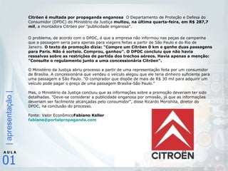 Citröen é multada por propaganda enganosa   O Departamento de Proteção e Defesa do Consumidor (DPDC) do Ministério da Justiça  multou, na última quarta-feira, em R$ 287,7 mil , a montadora Citröen por "publicidade enganosa".  O problema, de acordo com o DPDC, é que a empresa não informou nas peças da campanha que a passagem seria para apenas para viagens feitas a partir de São Paulo e do Rio de Janeiro.  O texto da promoção dizia: "Compre um Citröen 0 km e ganhe duas passagens para Paris. Não é sorteio. Comprou, ganhou". O DPDC concluiu que não havia ressalvas sobre as restrições de partida dos trechos aéreos. Havia apenas a menção: "Consulte o regulamento junto a uma concessionária Citröen".  O Ministério da Justiça abriu processo a partir de uma representação feita por um consumidor de Brasília. A concessionária que vendeu o veículo alegou que ele teria dinheiro suficiente para uma passagem a São Paulo. "O comprador que dispõe de mais de R$ 30 mil para adquirir um veículo pode pagar o preço de uma passagem Brasília-São Paulo."  Mas, o Ministério da Justiça concluiu que as informações sobre a promoção deveriam ter sido detalhadas. "Deve-se considerar a publicidade enganosa por omissão, já que as informações deveriam ser facilmente alcançadas pelo consumidor", disse Ricardo Morishita, diretor do DPDC, na conclusão do processo.  Fonte: Valor Econômico Fabiano Keller [email_address] 