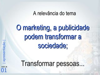 O marketing, a publicidade podem transformar a sociedade; Transformar pessoas... A relevância do tema 