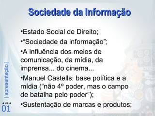 Sociedade da Informação Estado Social de Direito; “ Sociedade da informação”; A influência dos meios de comunicação, da mídia, da imprensa... do cinema... Manuel Castells: base política e a mídia (“não 4º poder, mas o campo de batalha pelo poder”); Sustentação de marcas e produtos; 