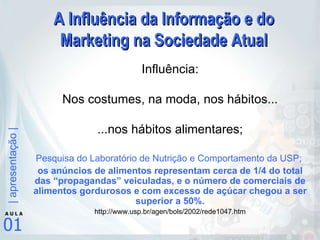 A Influência da Informação e do Marketing na Sociedade Atual Influência: Nos costumes, na moda, nos hábitos... ...nos hábitos alimentares; Pesquisa do Laboratório de Nutrição e Comportamento da USP;  os anúncios de alimentos representam cerca de 1/4 do total das “propagandas” veiculadas, e o número de comerciais de alimentos gordurosos e com excesso de açúcar chegou a ser superior a 50%. http://www.usp.br/agen/bols/2002/rede1047.htm 