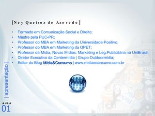 [Ney Queiroz de Azevedo] Formado em Comunicação Social e Direito; Mestre pela PUC-PR; Professor do MBA em Marketing da Universidade Positivo; Professor do MBA em Marketing da OPET; Professor de Mídia, Novas Mídias, Marketing e Leg.Publicitária na UniBrasil; Diretor Executivo da Centermídia | Grupo Outdoormídia;  Editor do Blog  Mídia&Consumo  | www.midiaeconsumo.com.br 