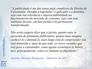 “ A publicidade é um dos temas mais complexos do Direito do Consumidor. Desafia o legislador, o aplicador e a doutrina, seja com sua relevância e imprescindibilidade ao funcionamento do mercado de consumo, seja com suas múltiplas facetas, um fato jurídico em permanente transformação.  Não seria exagero dizer que o jurista, quanto mais se aproxima do fenômeno publicitário, quanto mais imagina conhecê-lo e dominá-lo, mais longe está de compreender sua real dimensão e, mais do que tudo, os riscos variados que traz para o consumidor, como agente econômico (o bolso), mas, principalmente, como ser humano (a dignidade)”. Antônio Herman Benjamin – Ministro do STJ 