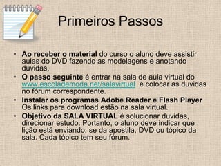 Primeiros Passos

• Ao receber o material do curso o aluno deve assistir
  aulas do DVD fazendo as modelagens e anotando
  duvidas.
• O passo seguinte é entrar na sala de aula virtual do
  www.escolademoda.net/salavirtual e colocar as duvidas
  no fórum correspondente.
• Instalar os programas Adobe Reader e Flash Player
  Os links para download estão na sala virtual.
• Objetivo da SALA VIRTUAL é solucionar duvidas,
  direcionar estudo. Portanto, o aluno deve indicar que
  lição está enviando; se da apostila, DVD ou tópico da
  sala. Cada tópico tem seu fórum.
 