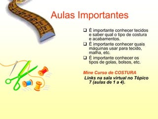 Aulas Importantes
        É importante conhecer tecidos
         e saber qual o tipo de costura
         e acabamentos.
        É importante conhecer quais
         máquinas usar para tecido,
         malha, etc.
        É importante conhecer os
         tipos de golas, bolsos, etc.

       Mine Curso de COSTURA
       Links na sala virtual no Tópico
         7 (aulas de 1 a 4).
 