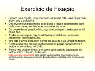 Exercício de Fixação
• Separe uma regata, uma camisete, uma saia reta, uma calça com
  zíper, cós e braguilha.
• Observe minunciosamente cada peça e faça o questionário para
  cada uma delas, anotando as respostas ao lado.
• De posse deste questionário, faça a modelagem destas peças tal
  como são.
• Avalie se conseguiu reproduzir todos os detalhes na mesma
  proporção, localização, etc.
• Tire foto e envie para mim dentro da sala de aula virtual no fórum.
• Nesta etapa não precisa confeccionar as peças apenas fazer o
  molde tal como faço no DVD.
• Pense nos acabamentos, em como será cortado cada parte do
  molde sobre o tecido, no fio, etc.
•   Este exercício é importante para passar a próxima fase onde realmente irá
    confeccionar as peças que modelar. Escolha alguns modelos e me envie na sala
    virtual.
 