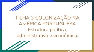 TILHA 3 COLONIZAÇÃO NA
AMÉRICA PORTUGUESA
Estrutura política,
administrativa e econômica.
 