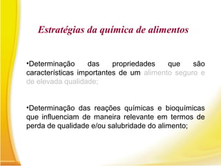 •Determinação das propriedades que são
características importantes de um alimento seguro e
de elevada qualidade;
•Determinação das reações químicas e bioquímicas
que influenciam de maneira relevante em termos de
perda de qualidade e/ou salubridade do alimento;
Estratégias da química de alimentos
 