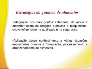 •Integração dos dois pontos anteriores, de modo a
entender como as reações químicas e bioquímicas-
chave influenciam na qualidade e na segurança.
•Aplicação desse conhecimento a várias situações
encontradas durante a formulação, processamento e
armazenamento de alimentos.
Estratégias da química de alimentos
 