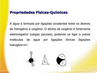 Propriedades Físicas-Químicas
Propriedades Físicas-Químicas
A água é formada por ligações covalentes entre os átomos
de hidrogênio e oxigênio. O átomo de oxigênio é fortemente
eletronegativo (cargas parciais), podendo se ligar a outras
moléculas de água por ligações iônicas (ligações
hidrogênicas).
 