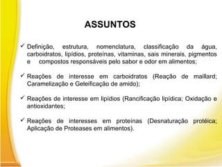  Definição, estrutura, nomenclatura, classificação da água,
carboidratos, lipídios, proteínas, vitaminas, sais minerais, pigmentos
e compostos responsáveis pelo sabor e odor em alimentos;
 Reações de interesse em carboidratos (Reação de maillard;
Caramelização e Geleificação de amido);
 Reações de interesse em lipídios (Rancificação lipídica; Oxidação e
antioxidantes;
 Reações de interesses em proteínas (Desnaturação protéica;
Aplicação de Proteases em alimentos).
ASSUNTOS
 