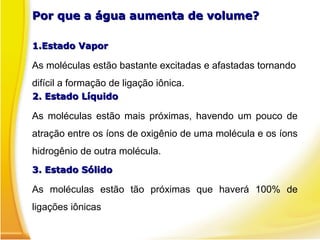 Por que a água aumenta de volume?
Por que a água aumenta de volume?
1.
1.Estado Vapor
Estado Vapor
As moléculas estão bastante excitadas e afastadas tornando
difícil a formação de ligação iônica.
2. Estado Líquido
2. Estado Líquido
As moléculas estão mais próximas, havendo um pouco de
atração entre os íons de oxigênio de uma molécula e os íons
hidrogênio de outra molécula.
3. Estado Sólido
3. Estado Sólido
As moléculas estão tão próximas que haverá 100% de
ligações iônicas
 
