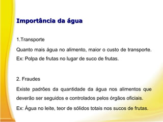 Importância da água
Importância da água
1.Transporte
Quanto mais água no alimento, maior o custo de transporte.
Ex: Polpa de frutas no lugar de suco de frutas.
2. Fraudes
Existe padrões da quantidade da água nos alimentos que
deverão ser seguidos e controlados pelos órgãos oficiais.
Ex: Água no leite, teor de sólidos totais nos sucos de frutas.
 