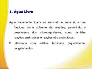 1.
1. Água Livre
Água Livre
Água fracamente ligada ao substrato e entre si, e que
funciona como solvente de reações, permitindo o
crescimento dos microorganismos, como também
reações enzimáticas e reações não enzimáticas.
É eliminada com relativa facilidade (aquecimento,
congelamento).
 