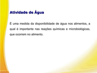 Atividade de Água
Atividade de Água
É uma medida da disponibilidade de água nos alimentos, a
qual é importante nas reações químicas e microbiológicas,
que ocorrem no alimento.
 