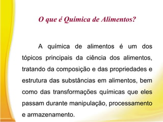 O que é Química de Alimentos?
A química de alimentos é um dos
tópicos principais da ciência dos alimentos,
tratando da composição e das propriedades e
estrutura das substâncias em alimentos, bem
como das transformações químicas que eles
passam durante manipulação, processamento
e armazenamento.
 
