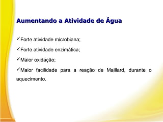 Aumentando a Atividade de Água
Aumentando a Atividade de Água
Forte atividade microbiana;
Forte atividade enzimática;
Maior oxidação;
Maior facilidade para a reação de Maillard, durante o
aquecimento.
 