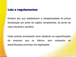 Leis e regulamentos
Leis e regulamentos
Existem leis que estabelecem a obrigatoriedade da prévia
fiscalização por parta de orgãos competentes, do ponto de
vista industrial e sanitário.
Cada produto processado deve obedecer as especificações
da empresa que os fabrica, sem extrapolar as
especificações previstas nas legislações.
 