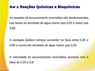 Aw x Reações Químicas e Bioquímicas
Aw x Reações Químicas e Bioquímicas
As reações de escurecimento enzimático são desfavorecidas
nas faixas de atividade de água menor que 0,25 e maior que
0,80.
A oxidação lipídica começa aumentar na faixa entre 0,25 e
0,80 e ocorre em atividade de água menor que 0,25.
A velocidade do escurecimento enzimático aumenta com a
faixa de 0,25 a 0,8.
 