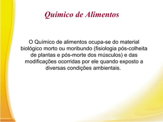 Químico de Alimentos
O Químico de alimentos ocupa-se do material
biológico morto ou moribundo (fisiologia pós-colheita
de plantas e pós-morte dos músculos) e das
modificações ocorridas por ele quando exposto a
diversas condições ambientais.
 
