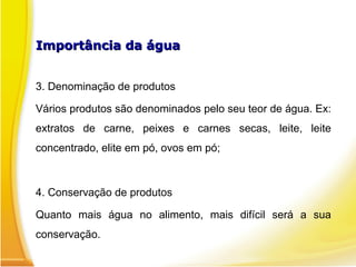 Importância da águaImportância da água
3. Denominação de produtos
Vários produtos são denominados pelo seu teor de água. Ex:
extratos de carne, peixes e carnes secas, leite, leite
concentrado, elite em pó, ovos em pó;
4. Conservação de produtos
Quanto mais água no alimento, mais difícil será a sua
conservação.
 