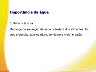 Importância da águaImportância da água
5. Sabor e textura
Mudança na sensação de sabor e textura dos alimentos. Ex:
bolo e biscoito, queijos (duro, semiduro e mole) e patês.
 