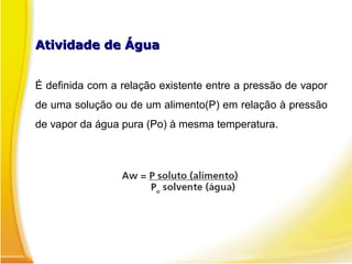 Atividade de ÁguaAtividade de Água
É definida com a relação existente entre a pressão de vapor
de uma solução ou de um alimento(P) em relação à pressão
de vapor da água pura (Po) à mesma temperatura.
 