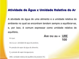 Atividade de Água x Umidade Relativa do ArAtividade de Água x Umidade Relativa do Ar
A atividade de água de uma alimento e a umidade relativa do
ambiente no qual se encontram tendem sempre a equilibrar-se,
e, por isso, é comum expressar como umidade relativa de
equilíbrio.
 