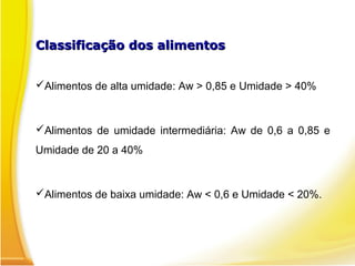 Classificação dos alimentosClassificação dos alimentos
Alimentos de alta umidade: Aw > 0,85 e Umidade > 40%
Alimentos de umidade intermediária: Aw de 0,6 a 0,85 e
Umidade de 20 a 40%
Alimentos de baixa umidade: Aw < 0,6 e Umidade < 20%.
 