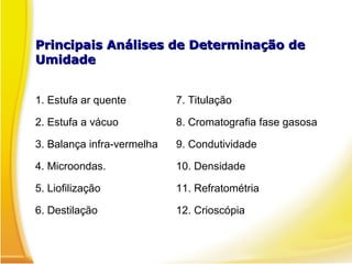 Principais Análises de Determinação dePrincipais Análises de Determinação de
UmidadeUmidade
1. Estufa ar quente 7. Titulação
2. Estufa a vácuo 8. Cromatografia fase gasosa
3. Balança infra-vermelha 9. Condutividade
4. Microondas. 10. Densidade
5. Liofilização 11. Refratométria
6. Destilação 12. Crioscópia
 