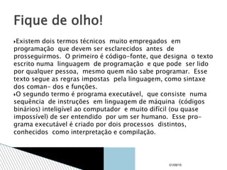 Existem dois termos técnicos muito empregados em
programação que devem ser esclarecidos antes de
prosseguirmos. O primeiro é código-fonte, que designa o texto
escrito numa linguagem de programação e que pode ser lido
por qualquer pessoa, mesmo quem não sabe programar. Esse
texto segue as regras impostas pela linguagem, como sintaxe
dos coman- dos e funções.
O segundo termo é programa executável, que consiste numa
sequência de instruções em linguagem de máquina (códigos
binários) inteligível ao computador e muito difícil (ou quase
impossível) de ser entendido por um ser humano. Esse pro-
grama executável é criado por dois processos distintos,
conhecidos como interpretação e compilação.
Fique de olho!
01/09/15
 