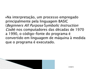 Na interpretação, um processo empregado
principalmente pela linguagem BASIC
(Beginners All Purpose Symbolic Instruction
Code) nos computadores das décadas de 1970
a 1990, o código-fonte do programa é
convertido em linguagem de máquina à medida
que o programa é executado.
01/09/15
 