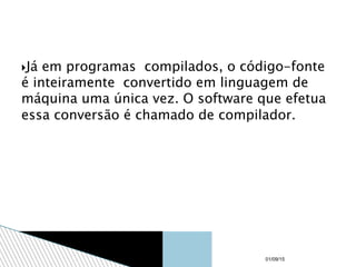 Já em programas compilados, o código-fonte
é inteiramente convertido em linguagem de
máquina uma única vez. O software que efetua
essa conversão é chamado de compilador.
01/09/15
 