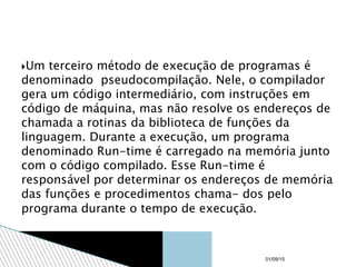 Um terceiro método de execução de programas é
denominado pseudocompilação. Nele, o compilador
gera um código intermediário, com instruções em
código de máquina, mas não resolve os endereços de
chamada a rotinas da biblioteca de funções da
linguagem. Durante a execução, um programa
denominado Run-time é carregado na memória junto
com o código compilado. Esse Run-time é
responsável por determinar os endereços de memória
das funções e procedimentos chama- dos pelo
programa durante o tempo de execução.
01/09/15
 