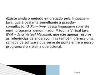 Existe ainda o método empregado pela linguagem
Java, que é bastante semelhante à pseudo-
compilação. O Run-time dessa linguagem consiste
num programa denominado Máquina Virtual Java
(JVM - Java Virtual Machine), que não apenas resolve
as referências de endereço, mas também oferece uma
camada de software que serve de ponte entre o nosso
programa e o sistema operacional.
01/09/15
 