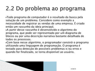 Todo programa de computador é o resultado da busca pela
solução de um problema. Considere como exemplo a
necessidade de registrar as vendas de uma empresa. É criado
então um rascunho da ideia principal.
A partir desse rascunho é desenvolvido o algoritmo do
programa, que pode ser representado por um diagrama de
blocos ou por uma descrição narrativa bastante detalhada de
todos os processos.
Com base nesse algoritmo, o programador constrói o programa
utilizando uma linguagem de programação. O programa é
testado para detecção de possíveis problemas e/ou erros e
quando for finalizado, se torna disponível ao usuário.
2.2 Do problema ao programa
01/09/15
 