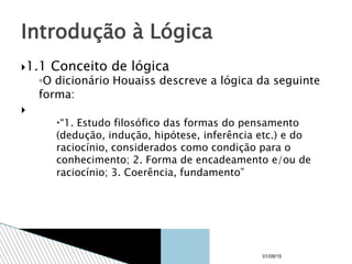 1.1 Conceito de lógica
◦O dicionário Houaiss descreve a lógica da seguinte
forma:

“1. Estudo filosófico das formas do pensamento
(dedução, indução, hipótese, inferência etc.) e do
raciocínio, considerados como condição para o
conhecimento; 2. Forma de encadeamento e/ou de
raciocínio; 3. Coerência, fundamento”
Introdução à Lógica
01/09/15
 