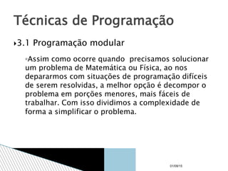 3.1 Programação modular
◦Assim como ocorre quando precisamos solucionar
um problema de Matemática ou Física, ao nos
depararmos com situações de programação difíceis
de serem resolvidas, a melhor opção é decompor o
problema em porções menores, mais fáceis de
trabalhar. Com isso dividimos a complexidade de
forma a simplificar o problema.
Técnicas de Programação
01/09/15
 