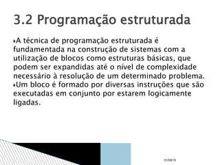 A técnica de programação estruturada é
fundamentada na construção de sistemas com a
utilização de blocos como estruturas básicas, que
podem ser expandidas até o nível de complexidade
necessário à resolução de um determinado problema.
Um bloco é formado por diversas instruções que são
executadas em conjunto por estarem logicamente
ligadas.
3.2 Programação estruturada
01/09/15
 