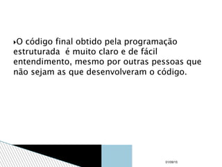 O código final obtido pela programação
estruturada é muito claro e de fácil
entendimento, mesmo por outras pessoas que
não sejam as que desenvolveram o código.
01/09/15
 