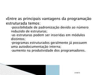 Entre as principais vantagens da programação
estruturada temos:
◦possibilidade de padronização devido ao número
reduzido de estruturas;
◦as estruturas podem ser inseridas em módulos
distintos;
◦programas estruturados geralmente já possuem
uma autodocumentação interna;
◦aumento na produtividade dos programadores.
01/09/15
 