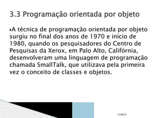 A técnica de programação orientada por objeto
surgiu no final dos anos de 1970 e início de
1980, quando os pesquisadores do Centro de
Pesquisas da Xerox, em Palo Alto, Califórnia,
desenvolveram uma linguagem de programação
chamada SmallTalk, que utilizava pela primeira
vez o conceito de classes e objetos.
3.3 Programação orientada por objeto
01/09/15
 