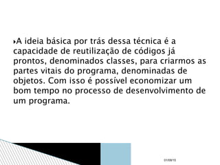 A ideia básica por trás dessa técnica é a
capacidade de reutilização de códigos já
prontos, denominados classes, para criarmos as
partes vitais do programa, denominadas de
objetos. Com isso é possível economizar um
bom tempo no processo de desenvolvimento de
um programa.
01/09/15
 