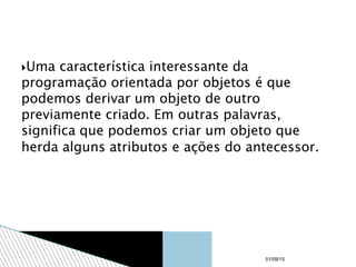 Uma característica interessante da
programação orientada por objetos é que
podemos derivar um objeto de outro
previamente criado. Em outras palavras,
significa que podemos criar um objeto que
herda alguns atributos e ações do antecessor.
01/09/15
 