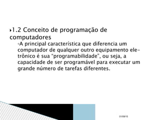1.2 Conceito de programação de
computadores
◦A principal característica que diferencia um
computador de qualquer outro equipamento ele-
trônico é sua “programabilidade”, ou seja, a
capacidade de ser programável para executar um
grande número de tarefas diferentes.
01/09/15
 